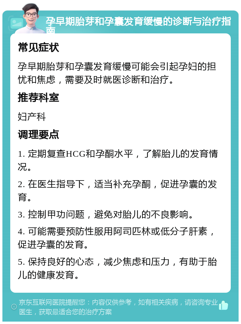 孕早期胎芽和孕囊发育缓慢的诊断与治疗指南 常见症状 孕早期胎芽和孕囊发育缓慢可能会引起孕妇的担忧和焦虑，需要及时就医诊断和治疗。 推荐科室 妇产科 调理要点 1. 定期复查HCG和孕酮水平，了解胎儿的发育情况。 2. 在医生指导下，适当补充孕酮，促进孕囊的发育。 3. 控制甲功问题，避免对胎儿的不良影响。 4. 可能需要预防性服用阿司匹林或低分子肝素，促进孕囊的发育。 5. 保持良好的心态，减少焦虑和压力，有助于胎儿的健康发育。