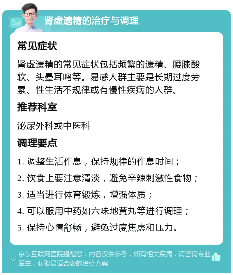 肾虚遗精的治疗与调理 常见症状 肾虚遗精的常见症状包括频繁的遗精、腰膝酸软、头晕耳鸣等。易感人群主要是长期过度劳累、性生活不规律或有慢性疾病的人群。 推荐科室 泌尿外科或中医科 调理要点 1. 调整生活作息，保持规律的作息时间； 2. 饮食上要注意清淡，避免辛辣刺激性食物； 3. 适当进行体育锻炼，增强体质； 4. 可以服用中药如六味地黄丸等进行调理； 5. 保持心情舒畅，避免过度焦虑和压力。