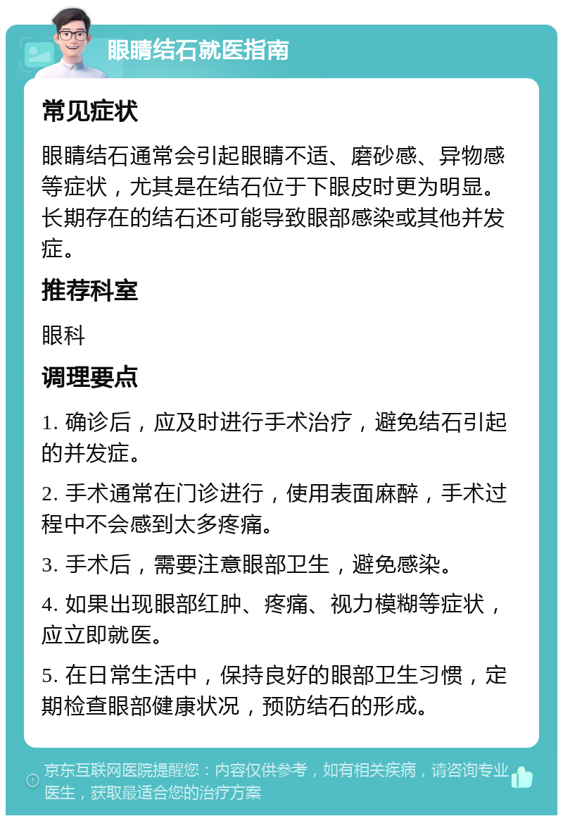 眼睛结石就医指南 常见症状 眼睛结石通常会引起眼睛不适、磨砂感、异物感等症状，尤其是在结石位于下眼皮时更为明显。长期存在的结石还可能导致眼部感染或其他并发症。 推荐科室 眼科 调理要点 1. 确诊后，应及时进行手术治疗，避免结石引起的并发症。 2. 手术通常在门诊进行，使用表面麻醉，手术过程中不会感到太多疼痛。 3. 手术后，需要注意眼部卫生，避免感染。 4. 如果出现眼部红肿、疼痛、视力模糊等症状，应立即就医。 5. 在日常生活中，保持良好的眼部卫生习惯，定期检查眼部健康状况，预防结石的形成。