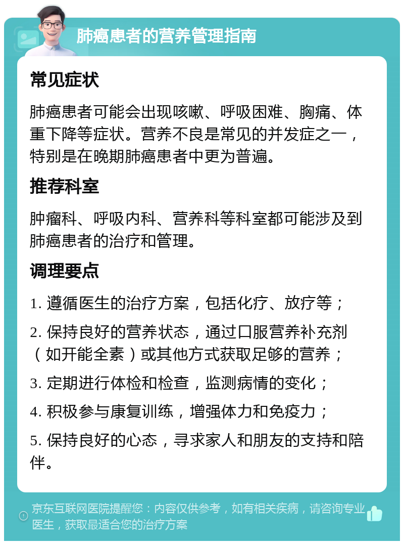 肺癌患者的营养管理指南 常见症状 肺癌患者可能会出现咳嗽、呼吸困难、胸痛、体重下降等症状。营养不良是常见的并发症之一，特别是在晚期肺癌患者中更为普遍。 推荐科室 肿瘤科、呼吸内科、营养科等科室都可能涉及到肺癌患者的治疗和管理。 调理要点 1. 遵循医生的治疗方案，包括化疗、放疗等； 2. 保持良好的营养状态，通过口服营养补充剂（如开能全素）或其他方式获取足够的营养； 3. 定期进行体检和检查，监测病情的变化； 4. 积极参与康复训练，增强体力和免疫力； 5. 保持良好的心态，寻求家人和朋友的支持和陪伴。