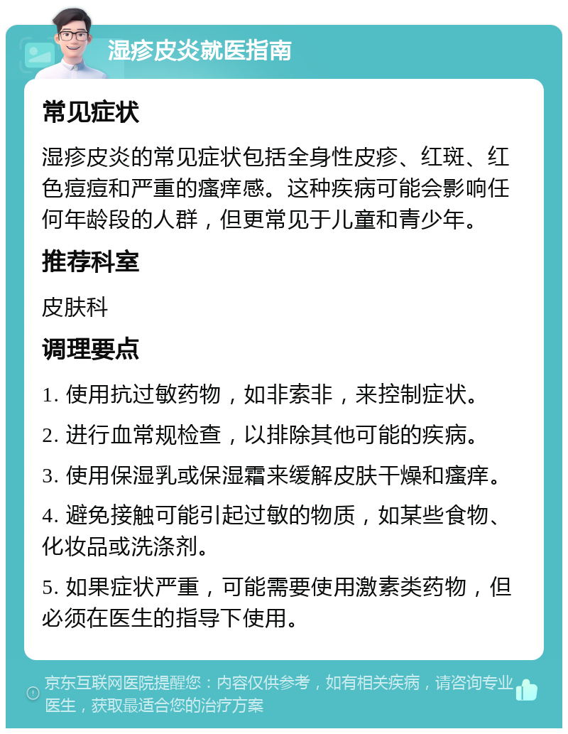 湿疹皮炎就医指南 常见症状 湿疹皮炎的常见症状包括全身性皮疹、红斑、红色痘痘和严重的瘙痒感。这种疾病可能会影响任何年龄段的人群，但更常见于儿童和青少年。 推荐科室 皮肤科 调理要点 1. 使用抗过敏药物，如非索非，来控制症状。 2. 进行血常规检查，以排除其他可能的疾病。 3. 使用保湿乳或保湿霜来缓解皮肤干燥和瘙痒。 4. 避免接触可能引起过敏的物质，如某些食物、化妆品或洗涤剂。 5. 如果症状严重，可能需要使用激素类药物，但必须在医生的指导下使用。