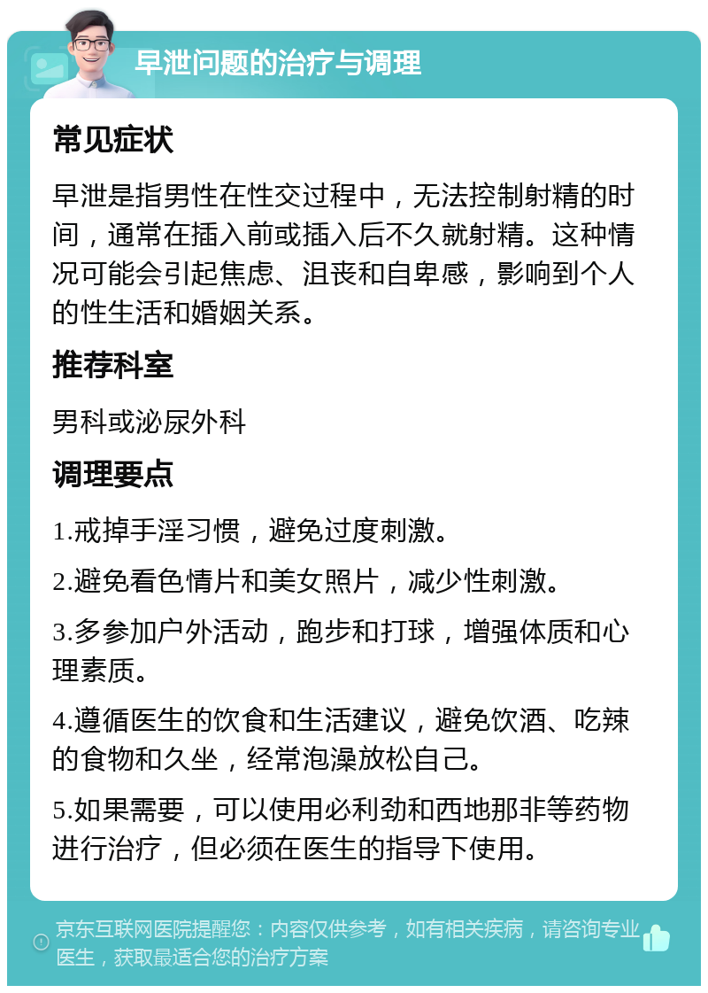 早泄问题的治疗与调理 常见症状 早泄是指男性在性交过程中，无法控制射精的时间，通常在插入前或插入后不久就射精。这种情况可能会引起焦虑、沮丧和自卑感，影响到个人的性生活和婚姻关系。 推荐科室 男科或泌尿外科 调理要点 1.戒掉手淫习惯，避免过度刺激。 2.避免看色情片和美女照片，减少性刺激。 3.多参加户外活动，跑步和打球，增强体质和心理素质。 4.遵循医生的饮食和生活建议，避免饮酒、吃辣的食物和久坐，经常泡澡放松自己。 5.如果需要，可以使用必利劲和西地那非等药物进行治疗，但必须在医生的指导下使用。