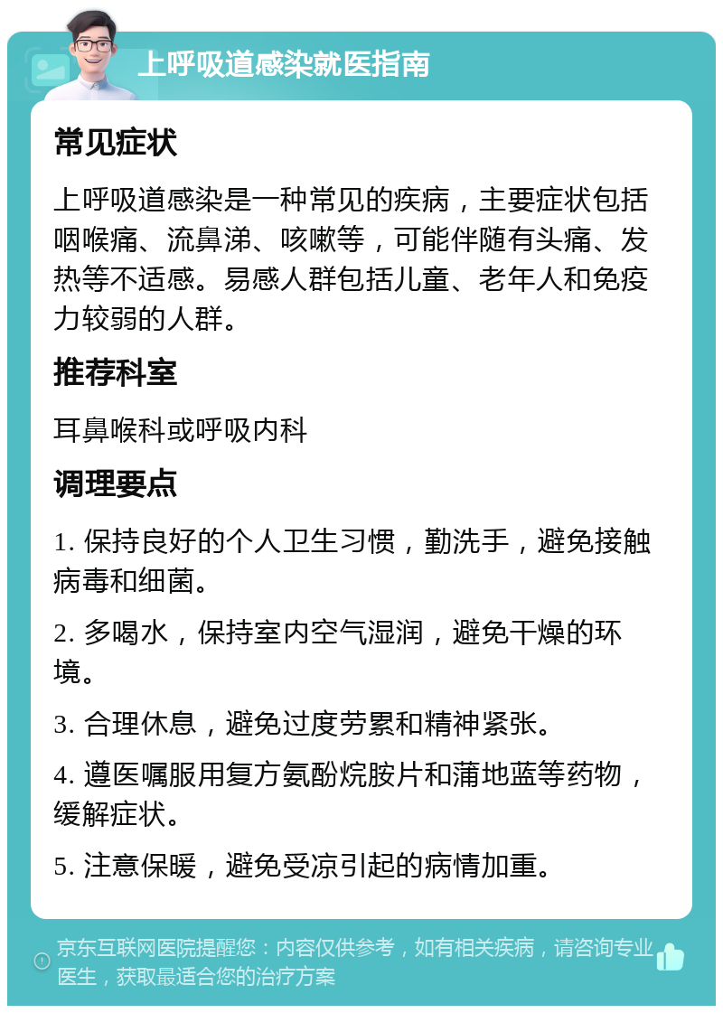 上呼吸道感染就医指南 常见症状 上呼吸道感染是一种常见的疾病，主要症状包括咽喉痛、流鼻涕、咳嗽等，可能伴随有头痛、发热等不适感。易感人群包括儿童、老年人和免疫力较弱的人群。 推荐科室 耳鼻喉科或呼吸内科 调理要点 1. 保持良好的个人卫生习惯，勤洗手，避免接触病毒和细菌。 2. 多喝水，保持室内空气湿润，避免干燥的环境。 3. 合理休息，避免过度劳累和精神紧张。 4. 遵医嘱服用复方氨酚烷胺片和蒲地蓝等药物，缓解症状。 5. 注意保暖，避免受凉引起的病情加重。