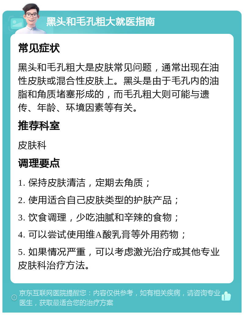 黑头和毛孔粗大就医指南 常见症状 黑头和毛孔粗大是皮肤常见问题，通常出现在油性皮肤或混合性皮肤上。黑头是由于毛孔内的油脂和角质堵塞形成的，而毛孔粗大则可能与遗传、年龄、环境因素等有关。 推荐科室 皮肤科 调理要点 1. 保持皮肤清洁，定期去角质； 2. 使用适合自己皮肤类型的护肤产品； 3. 饮食调理，少吃油腻和辛辣的食物； 4. 可以尝试使用维A酸乳膏等外用药物； 5. 如果情况严重，可以考虑激光治疗或其他专业皮肤科治疗方法。