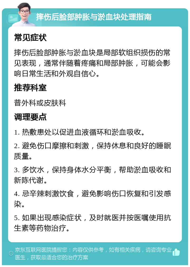 摔伤后脸部肿胀与淤血块处理指南 常见症状 摔伤后脸部肿胀与淤血块是局部软组织损伤的常见表现，通常伴随着疼痛和局部肿胀，可能会影响日常生活和外观自信心。 推荐科室 普外科或皮肤科 调理要点 1. 热敷患处以促进血液循环和淤血吸收。 2. 避免伤口摩擦和刺激，保持休息和良好的睡眠质量。 3. 多饮水，保持身体水分平衡，帮助淤血吸收和新陈代谢。 4. 忌辛辣刺激饮食，避免影响伤口恢复和引发感染。 5. 如果出现感染症状，及时就医并按医嘱使用抗生素等药物治疗。