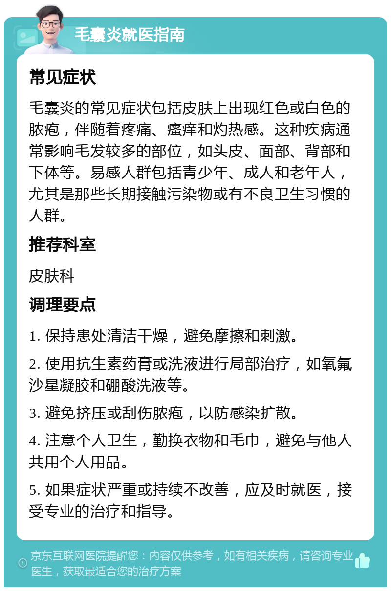 毛囊炎就医指南 常见症状 毛囊炎的常见症状包括皮肤上出现红色或白色的脓疱，伴随着疼痛、瘙痒和灼热感。这种疾病通常影响毛发较多的部位，如头皮、面部、背部和下体等。易感人群包括青少年、成人和老年人，尤其是那些长期接触污染物或有不良卫生习惯的人群。 推荐科室 皮肤科 调理要点 1. 保持患处清洁干燥，避免摩擦和刺激。 2. 使用抗生素药膏或洗液进行局部治疗，如氧氟沙星凝胶和硼酸洗液等。 3. 避免挤压或刮伤脓疱，以防感染扩散。 4. 注意个人卫生，勤换衣物和毛巾，避免与他人共用个人用品。 5. 如果症状严重或持续不改善，应及时就医，接受专业的治疗和指导。