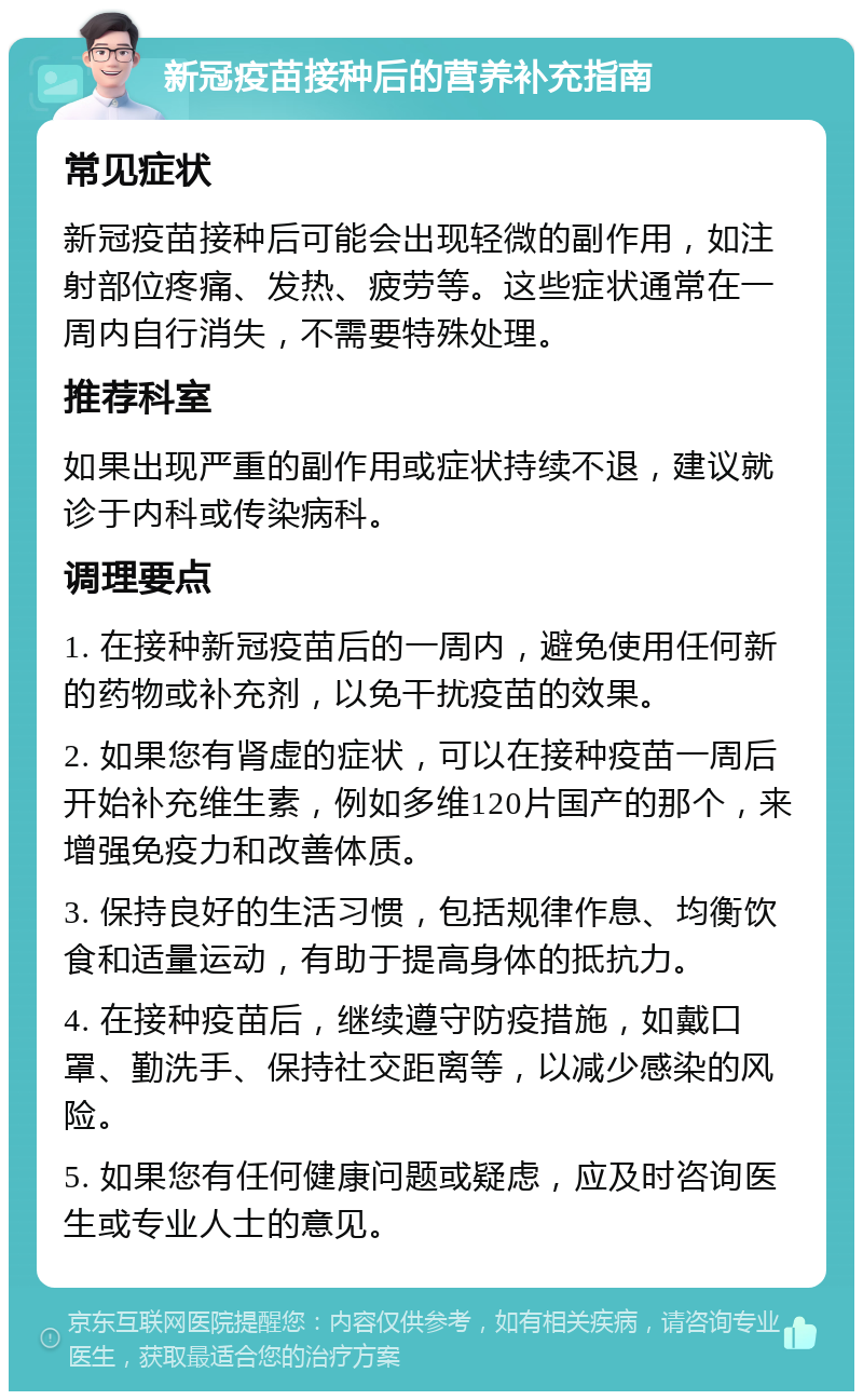 新冠疫苗接种后的营养补充指南 常见症状 新冠疫苗接种后可能会出现轻微的副作用，如注射部位疼痛、发热、疲劳等。这些症状通常在一周内自行消失，不需要特殊处理。 推荐科室 如果出现严重的副作用或症状持续不退，建议就诊于内科或传染病科。 调理要点 1. 在接种新冠疫苗后的一周内，避免使用任何新的药物或补充剂，以免干扰疫苗的效果。 2. 如果您有肾虚的症状，可以在接种疫苗一周后开始补充维生素，例如多维120片国产的那个，来增强免疫力和改善体质。 3. 保持良好的生活习惯，包括规律作息、均衡饮食和适量运动，有助于提高身体的抵抗力。 4. 在接种疫苗后，继续遵守防疫措施，如戴口罩、勤洗手、保持社交距离等，以减少感染的风险。 5. 如果您有任何健康问题或疑虑，应及时咨询医生或专业人士的意见。