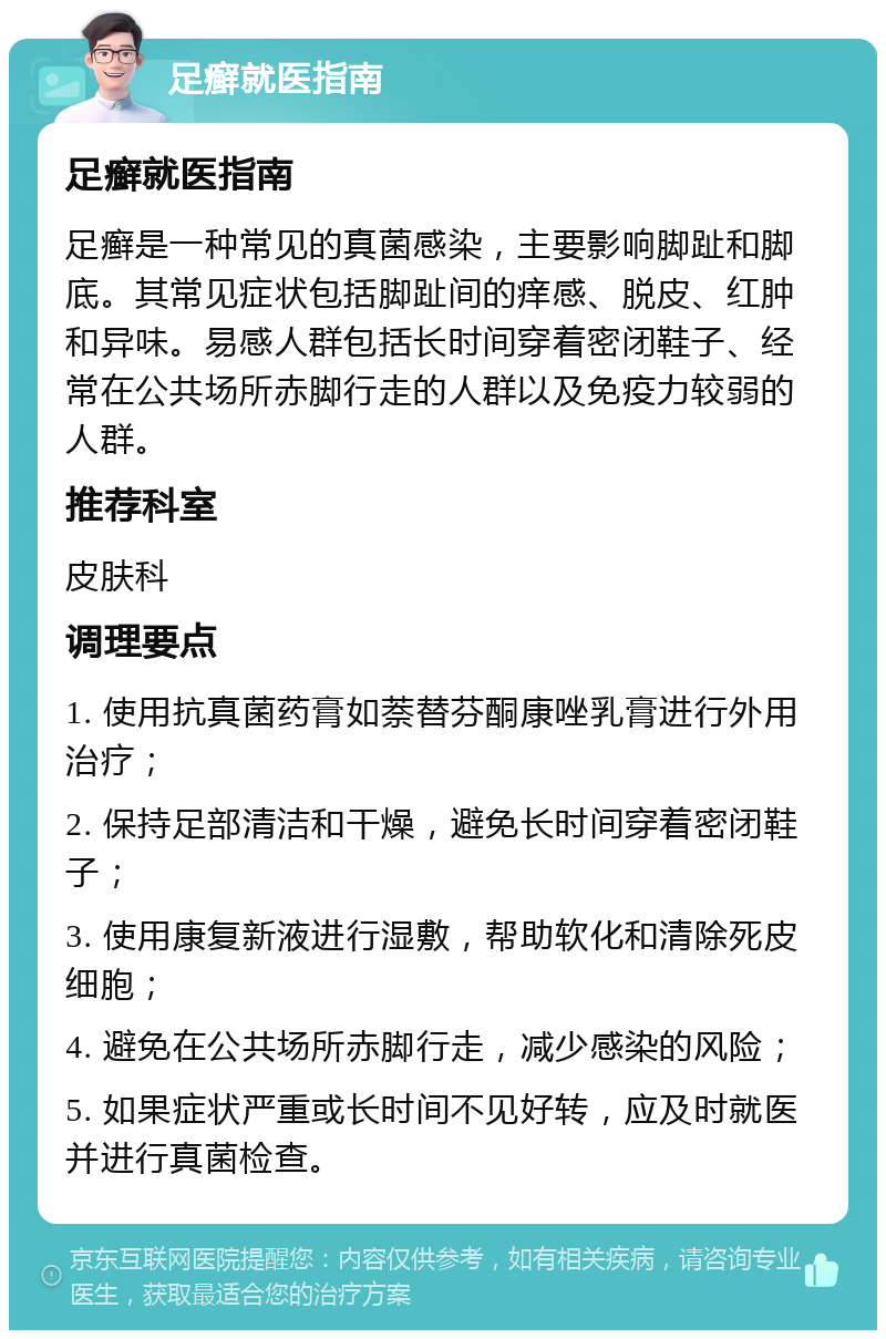 足癣就医指南 足癣就医指南 足癣是一种常见的真菌感染，主要影响脚趾和脚底。其常见症状包括脚趾间的痒感、脱皮、红肿和异味。易感人群包括长时间穿着密闭鞋子、经常在公共场所赤脚行走的人群以及免疫力较弱的人群。 推荐科室 皮肤科 调理要点 1. 使用抗真菌药膏如萘替芬酮康唑乳膏进行外用治疗； 2. 保持足部清洁和干燥，避免长时间穿着密闭鞋子； 3. 使用康复新液进行湿敷，帮助软化和清除死皮细胞； 4. 避免在公共场所赤脚行走，减少感染的风险； 5. 如果症状严重或长时间不见好转，应及时就医并进行真菌检查。