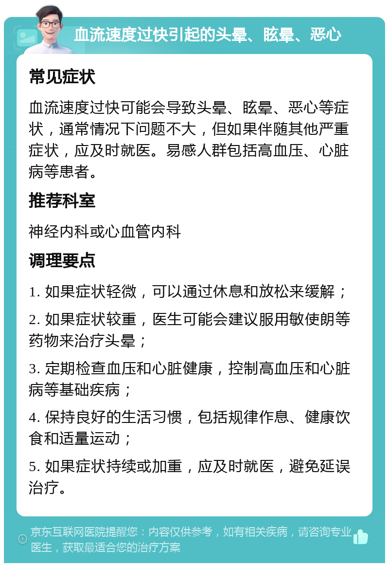 血流速度过快引起的头晕、眩晕、恶心 常见症状 血流速度过快可能会导致头晕、眩晕、恶心等症状，通常情况下问题不大，但如果伴随其他严重症状，应及时就医。易感人群包括高血压、心脏病等患者。 推荐科室 神经内科或心血管内科 调理要点 1. 如果症状轻微，可以通过休息和放松来缓解； 2. 如果症状较重，医生可能会建议服用敏使朗等药物来治疗头晕； 3. 定期检查血压和心脏健康，控制高血压和心脏病等基础疾病； 4. 保持良好的生活习惯，包括规律作息、健康饮食和适量运动； 5. 如果症状持续或加重，应及时就医，避免延误治疗。