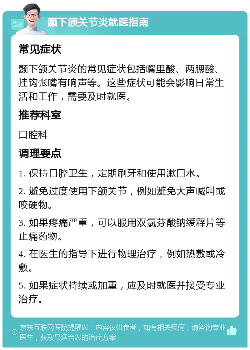 颞下颌关节炎就医指南 常见症状 颞下颌关节炎的常见症状包括嘴里酸、两腮酸、挂钩张嘴有响声等。这些症状可能会影响日常生活和工作，需要及时就医。 推荐科室 口腔科 调理要点 1. 保持口腔卫生，定期刷牙和使用漱口水。 2. 避免过度使用下颌关节，例如避免大声喊叫或咬硬物。 3. 如果疼痛严重，可以服用双氯芬酸钠缓释片等止痛药物。 4. 在医生的指导下进行物理治疗，例如热敷或冷敷。 5. 如果症状持续或加重，应及时就医并接受专业治疗。