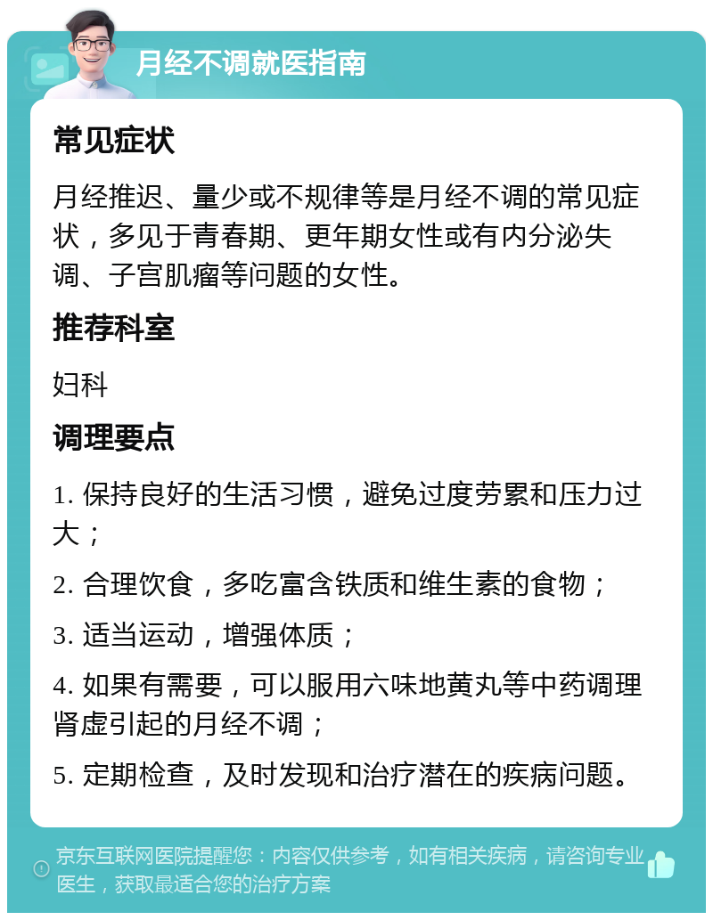 月经不调就医指南 常见症状 月经推迟、量少或不规律等是月经不调的常见症状，多见于青春期、更年期女性或有内分泌失调、子宫肌瘤等问题的女性。 推荐科室 妇科 调理要点 1. 保持良好的生活习惯，避免过度劳累和压力过大； 2. 合理饮食，多吃富含铁质和维生素的食物； 3. 适当运动，增强体质； 4. 如果有需要，可以服用六味地黄丸等中药调理肾虚引起的月经不调； 5. 定期检查，及时发现和治疗潜在的疾病问题。