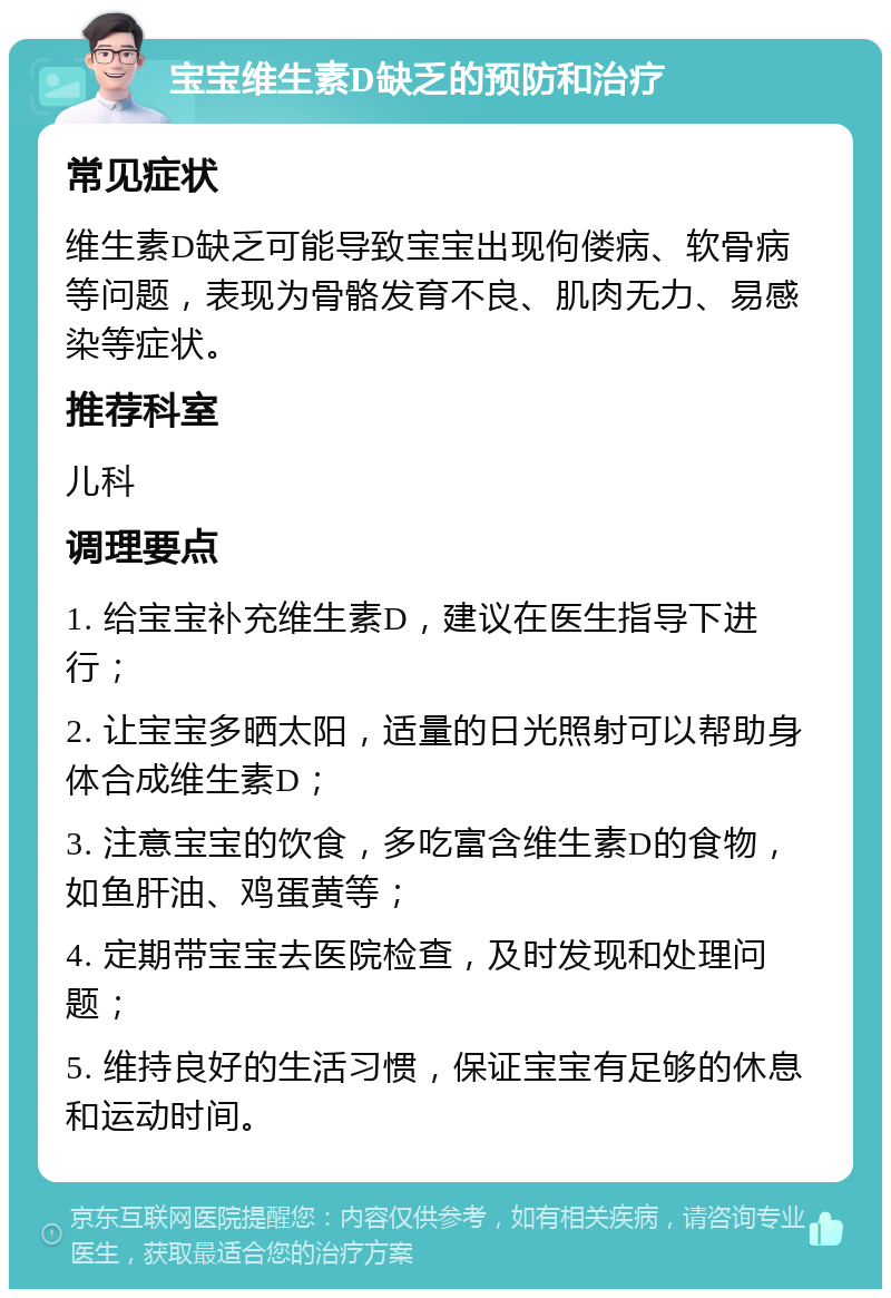 宝宝维生素D缺乏的预防和治疗 常见症状 维生素D缺乏可能导致宝宝出现佝偻病、软骨病等问题，表现为骨骼发育不良、肌肉无力、易感染等症状。 推荐科室 儿科 调理要点 1. 给宝宝补充维生素D，建议在医生指导下进行； 2. 让宝宝多晒太阳，适量的日光照射可以帮助身体合成维生素D； 3. 注意宝宝的饮食，多吃富含维生素D的食物，如鱼肝油、鸡蛋黄等； 4. 定期带宝宝去医院检查，及时发现和处理问题； 5. 维持良好的生活习惯，保证宝宝有足够的休息和运动时间。