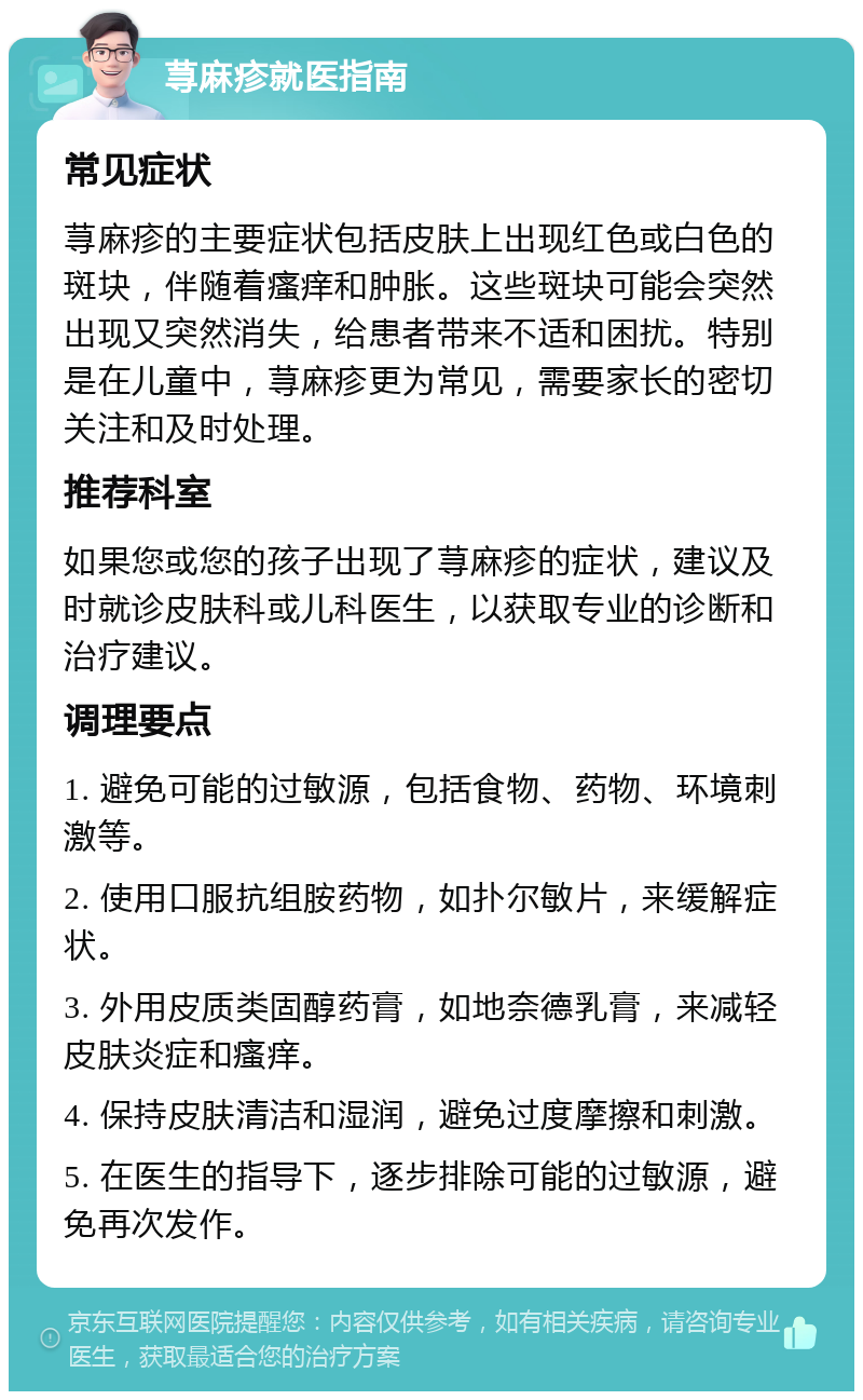 荨麻疹就医指南 常见症状 荨麻疹的主要症状包括皮肤上出现红色或白色的斑块，伴随着瘙痒和肿胀。这些斑块可能会突然出现又突然消失，给患者带来不适和困扰。特别是在儿童中，荨麻疹更为常见，需要家长的密切关注和及时处理。 推荐科室 如果您或您的孩子出现了荨麻疹的症状，建议及时就诊皮肤科或儿科医生，以获取专业的诊断和治疗建议。 调理要点 1. 避免可能的过敏源，包括食物、药物、环境刺激等。 2. 使用口服抗组胺药物，如扑尔敏片，来缓解症状。 3. 外用皮质类固醇药膏，如地奈德乳膏，来减轻皮肤炎症和瘙痒。 4. 保持皮肤清洁和湿润，避免过度摩擦和刺激。 5. 在医生的指导下，逐步排除可能的过敏源，避免再次发作。