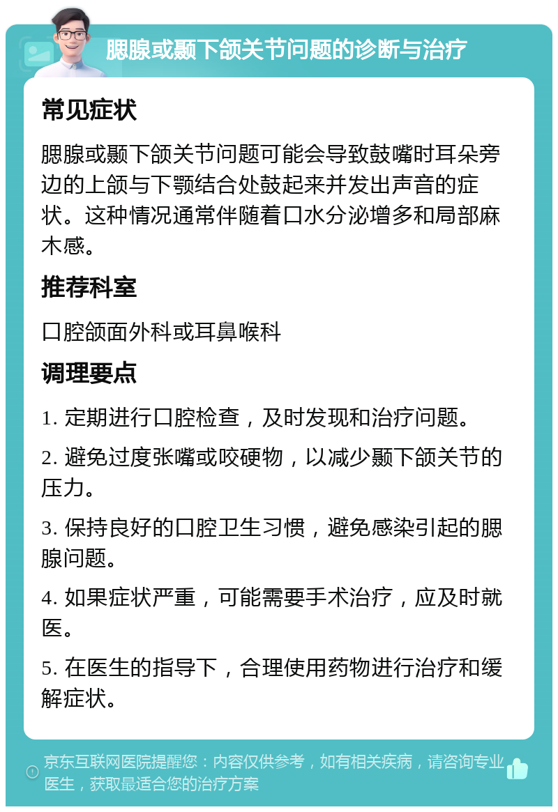 腮腺或颞下颌关节问题的诊断与治疗 常见症状 腮腺或颞下颌关节问题可能会导致鼓嘴时耳朵旁边的上颌与下颚结合处鼓起来并发出声音的症状。这种情况通常伴随着口水分泌增多和局部麻木感。 推荐科室 口腔颌面外科或耳鼻喉科 调理要点 1. 定期进行口腔检查，及时发现和治疗问题。 2. 避免过度张嘴或咬硬物，以减少颞下颌关节的压力。 3. 保持良好的口腔卫生习惯，避免感染引起的腮腺问题。 4. 如果症状严重，可能需要手术治疗，应及时就医。 5. 在医生的指导下，合理使用药物进行治疗和缓解症状。