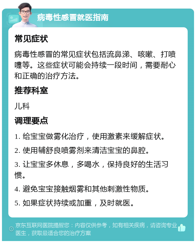 病毒性感冒就医指南 常见症状 病毒性感冒的常见症状包括流鼻涕、咳嗽、打喷嚏等。这些症状可能会持续一段时间，需要耐心和正确的治疗方法。 推荐科室 儿科 调理要点 1. 给宝宝做雾化治疗，使用激素来缓解症状。 2. 使用辅舒良喷雾剂来清洁宝宝的鼻腔。 3. 让宝宝多休息，多喝水，保持良好的生活习惯。 4. 避免宝宝接触烟雾和其他刺激性物质。 5. 如果症状持续或加重，及时就医。