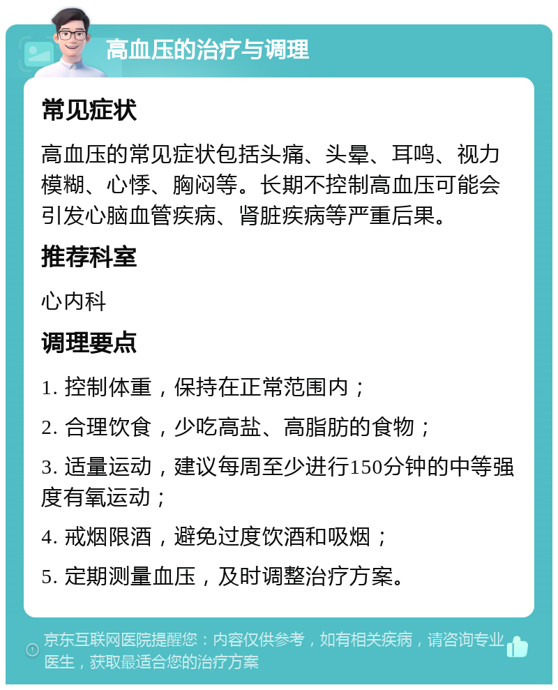 高血压的治疗与调理 常见症状 高血压的常见症状包括头痛、头晕、耳鸣、视力模糊、心悸、胸闷等。长期不控制高血压可能会引发心脑血管疾病、肾脏疾病等严重后果。 推荐科室 心内科 调理要点 1. 控制体重，保持在正常范围内； 2. 合理饮食，少吃高盐、高脂肪的食物； 3. 适量运动，建议每周至少进行150分钟的中等强度有氧运动； 4. 戒烟限酒，避免过度饮酒和吸烟； 5. 定期测量血压，及时调整治疗方案。