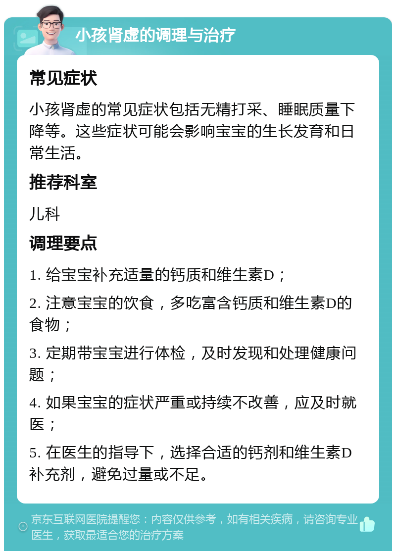 小孩肾虚的调理与治疗 常见症状 小孩肾虚的常见症状包括无精打采、睡眠质量下降等。这些症状可能会影响宝宝的生长发育和日常生活。 推荐科室 儿科 调理要点 1. 给宝宝补充适量的钙质和维生素D； 2. 注意宝宝的饮食，多吃富含钙质和维生素D的食物； 3. 定期带宝宝进行体检，及时发现和处理健康问题； 4. 如果宝宝的症状严重或持续不改善，应及时就医； 5. 在医生的指导下，选择合适的钙剂和维生素D补充剂，避免过量或不足。