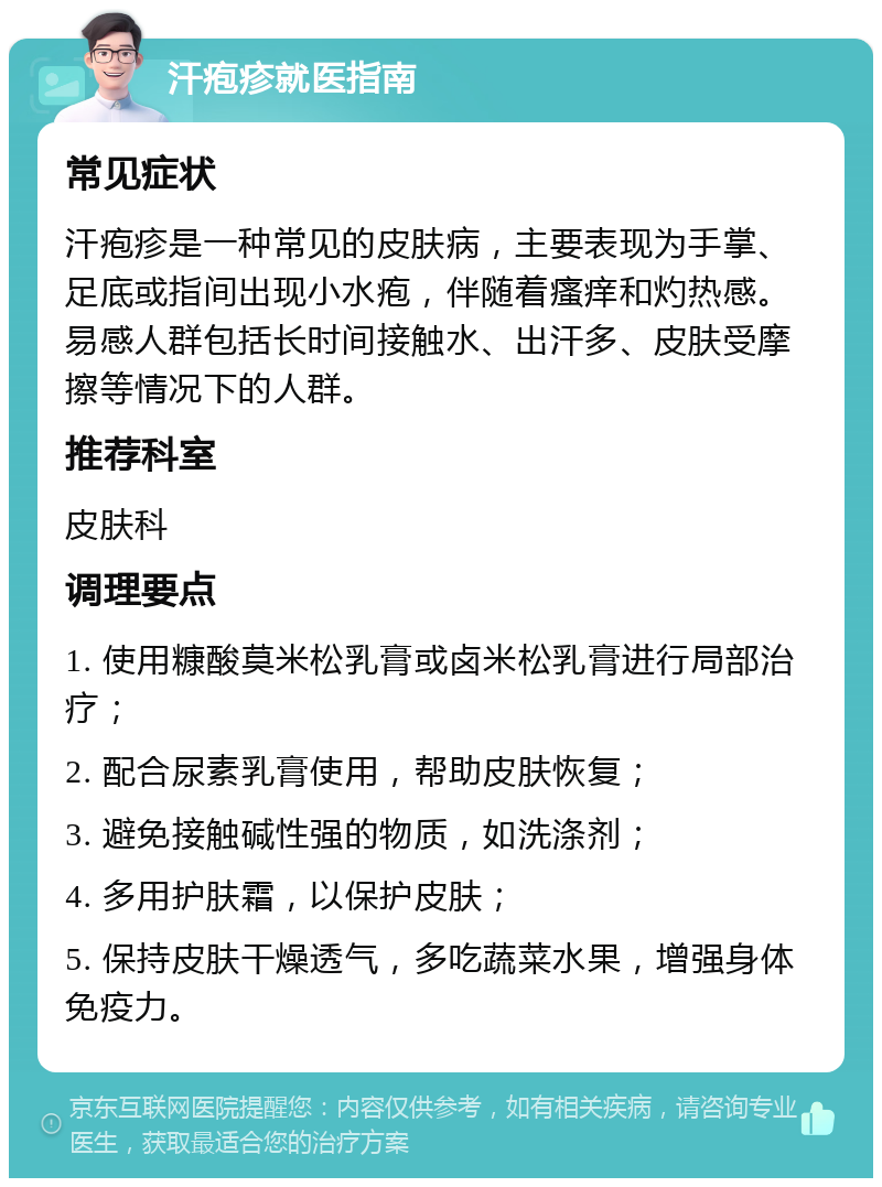 汗疱疹就医指南 常见症状 汗疱疹是一种常见的皮肤病，主要表现为手掌、足底或指间出现小水疱，伴随着瘙痒和灼热感。易感人群包括长时间接触水、出汗多、皮肤受摩擦等情况下的人群。 推荐科室 皮肤科 调理要点 1. 使用糠酸莫米松乳膏或卤米松乳膏进行局部治疗； 2. 配合尿素乳膏使用，帮助皮肤恢复； 3. 避免接触碱性强的物质，如洗涤剂； 4. 多用护肤霜，以保护皮肤； 5. 保持皮肤干燥透气，多吃蔬菜水果，增强身体免疫力。