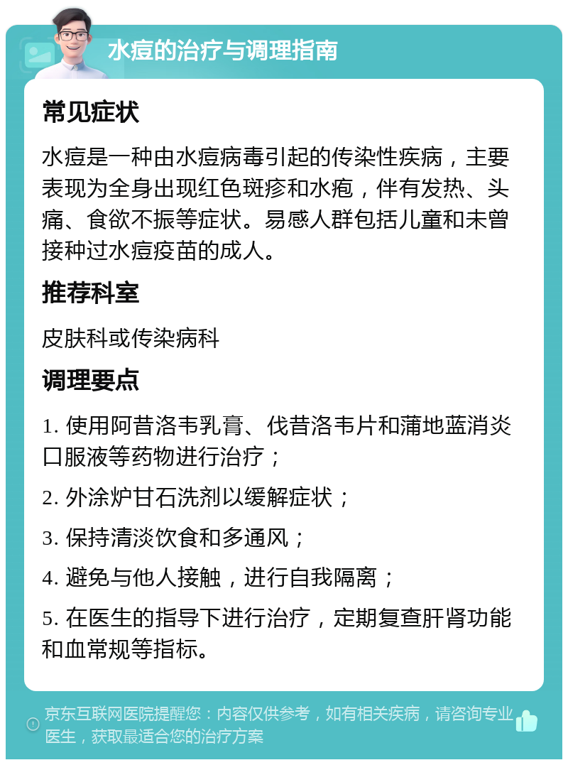 水痘的治疗与调理指南 常见症状 水痘是一种由水痘病毒引起的传染性疾病，主要表现为全身出现红色斑疹和水疱，伴有发热、头痛、食欲不振等症状。易感人群包括儿童和未曾接种过水痘疫苗的成人。 推荐科室 皮肤科或传染病科 调理要点 1. 使用阿昔洛韦乳膏、伐昔洛韦片和蒲地蓝消炎口服液等药物进行治疗； 2. 外涂炉甘石洗剂以缓解症状； 3. 保持清淡饮食和多通风； 4. 避免与他人接触，进行自我隔离； 5. 在医生的指导下进行治疗，定期复查肝肾功能和血常规等指标。