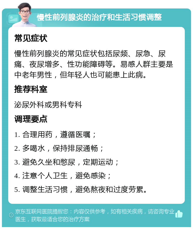 慢性前列腺炎的治疗和生活习惯调整 常见症状 慢性前列腺炎的常见症状包括尿频、尿急、尿痛、夜尿增多、性功能障碍等。易感人群主要是中老年男性，但年轻人也可能患上此病。 推荐科室 泌尿外科或男科专科 调理要点 1. 合理用药，遵循医嘱； 2. 多喝水，保持排尿通畅； 3. 避免久坐和憋尿，定期运动； 4. 注意个人卫生，避免感染； 5. 调整生活习惯，避免熬夜和过度劳累。