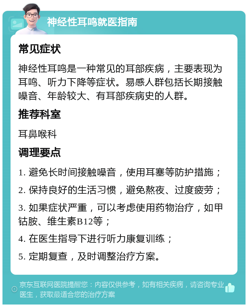 神经性耳鸣就医指南 常见症状 神经性耳鸣是一种常见的耳部疾病，主要表现为耳鸣、听力下降等症状。易感人群包括长期接触噪音、年龄较大、有耳部疾病史的人群。 推荐科室 耳鼻喉科 调理要点 1. 避免长时间接触噪音，使用耳塞等防护措施； 2. 保持良好的生活习惯，避免熬夜、过度疲劳； 3. 如果症状严重，可以考虑使用药物治疗，如甲钴胺、维生素B12等； 4. 在医生指导下进行听力康复训练； 5. 定期复查，及时调整治疗方案。