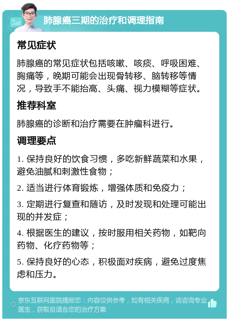 肺腺癌三期的治疗和调理指南 常见症状 肺腺癌的常见症状包括咳嗽、咳痰、呼吸困难、胸痛等，晚期可能会出现骨转移、脑转移等情况，导致手不能抬高、头痛、视力模糊等症状。 推荐科室 肺腺癌的诊断和治疗需要在肿瘤科进行。 调理要点 1. 保持良好的饮食习惯，多吃新鲜蔬菜和水果，避免油腻和刺激性食物； 2. 适当进行体育锻炼，增强体质和免疫力； 3. 定期进行复查和随访，及时发现和处理可能出现的并发症； 4. 根据医生的建议，按时服用相关药物，如靶向药物、化疗药物等； 5. 保持良好的心态，积极面对疾病，避免过度焦虑和压力。