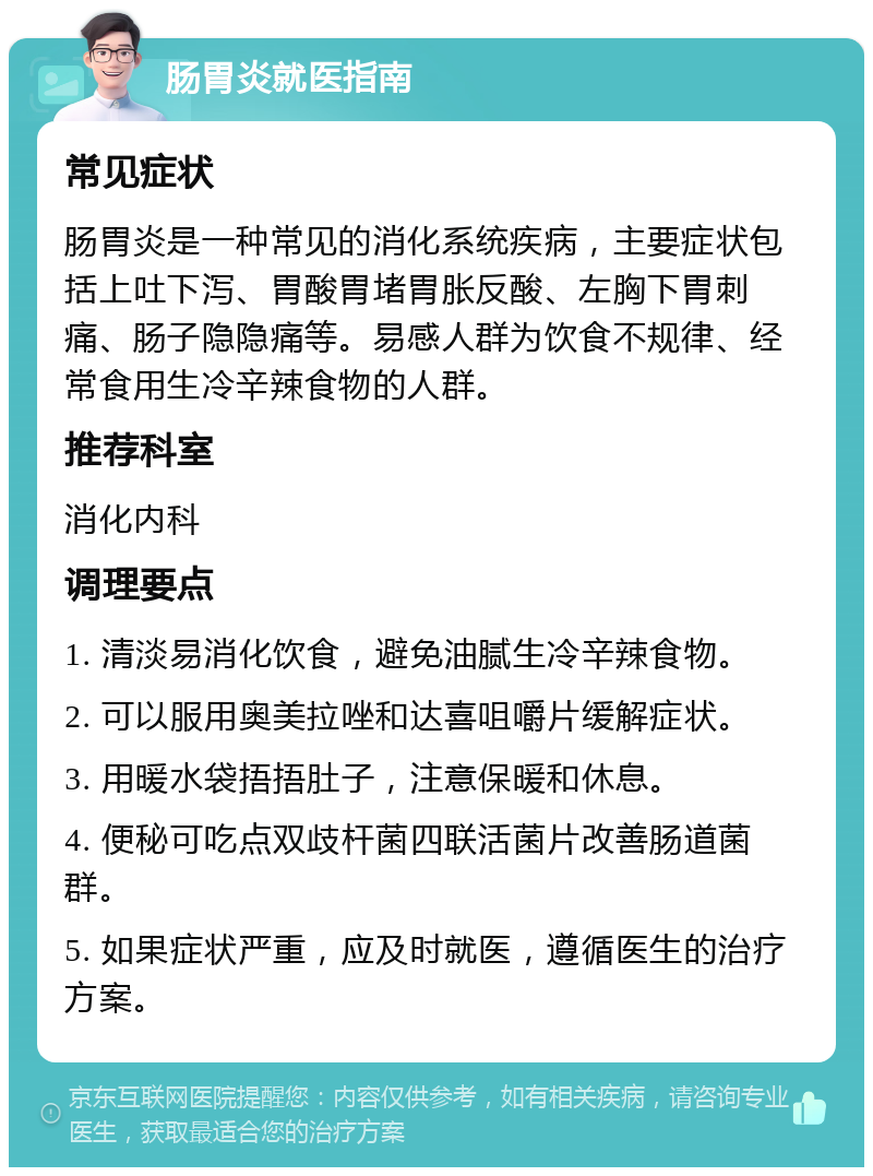 肠胃炎就医指南 常见症状 肠胃炎是一种常见的消化系统疾病，主要症状包括上吐下泻、胃酸胃堵胃胀反酸、左胸下胃刺痛、肠子隐隐痛等。易感人群为饮食不规律、经常食用生冷辛辣食物的人群。 推荐科室 消化内科 调理要点 1. 清淡易消化饮食，避免油腻生冷辛辣食物。 2. 可以服用奥美拉唑和达喜咀嚼片缓解症状。 3. 用暖水袋捂捂肚子，注意保暖和休息。 4. 便秘可吃点双歧杆菌四联活菌片改善肠道菌群。 5. 如果症状严重，应及时就医，遵循医生的治疗方案。