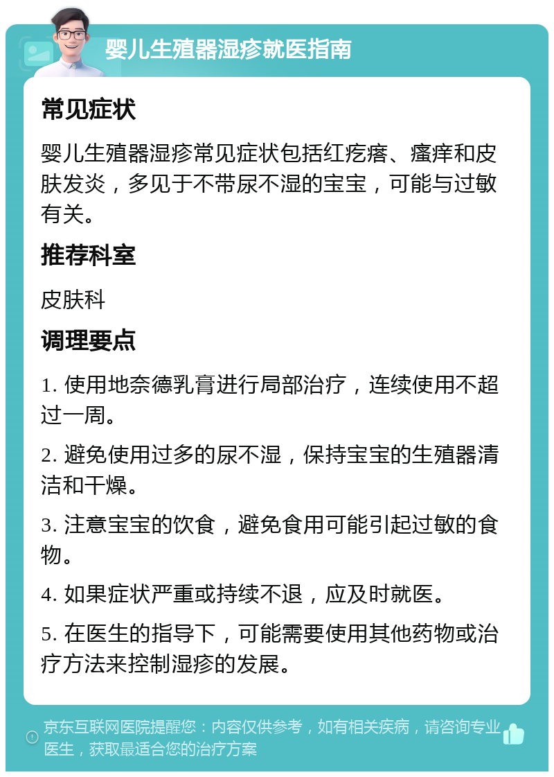 婴儿生殖器湿疹就医指南 常见症状 婴儿生殖器湿疹常见症状包括红疙瘩、瘙痒和皮肤发炎，多见于不带尿不湿的宝宝，可能与过敏有关。 推荐科室 皮肤科 调理要点 1. 使用地奈德乳膏进行局部治疗，连续使用不超过一周。 2. 避免使用过多的尿不湿，保持宝宝的生殖器清洁和干燥。 3. 注意宝宝的饮食，避免食用可能引起过敏的食物。 4. 如果症状严重或持续不退，应及时就医。 5. 在医生的指导下，可能需要使用其他药物或治疗方法来控制湿疹的发展。