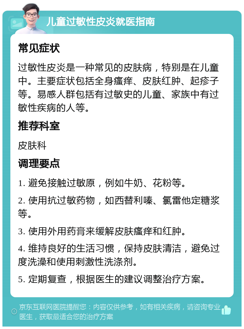 儿童过敏性皮炎就医指南 常见症状 过敏性皮炎是一种常见的皮肤病，特别是在儿童中。主要症状包括全身瘙痒、皮肤红肿、起疹子等。易感人群包括有过敏史的儿童、家族中有过敏性疾病的人等。 推荐科室 皮肤科 调理要点 1. 避免接触过敏原，例如牛奶、花粉等。 2. 使用抗过敏药物，如西替利嗪、氯雷他定糖浆等。 3. 使用外用药膏来缓解皮肤瘙痒和红肿。 4. 维持良好的生活习惯，保持皮肤清洁，避免过度洗澡和使用刺激性洗涤剂。 5. 定期复查，根据医生的建议调整治疗方案。