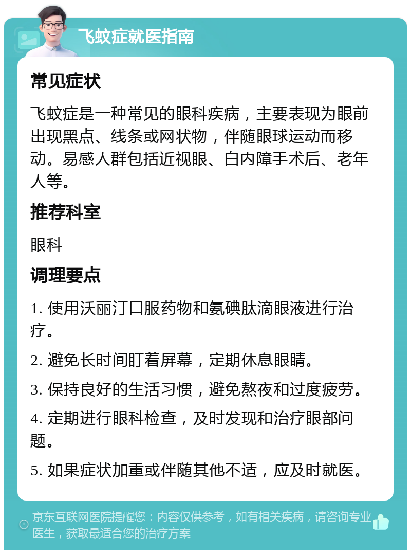 飞蚊症就医指南 常见症状 飞蚊症是一种常见的眼科疾病，主要表现为眼前出现黑点、线条或网状物，伴随眼球运动而移动。易感人群包括近视眼、白内障手术后、老年人等。 推荐科室 眼科 调理要点 1. 使用沃丽汀口服药物和氨碘肽滴眼液进行治疗。 2. 避免长时间盯着屏幕，定期休息眼睛。 3. 保持良好的生活习惯，避免熬夜和过度疲劳。 4. 定期进行眼科检查，及时发现和治疗眼部问题。 5. 如果症状加重或伴随其他不适，应及时就医。