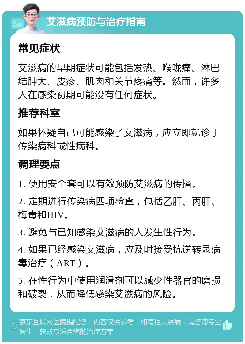 艾滋病预防与治疗指南 常见症状 艾滋病的早期症状可能包括发热、喉咙痛、淋巴结肿大、皮疹、肌肉和关节疼痛等。然而，许多人在感染初期可能没有任何症状。 推荐科室 如果怀疑自己可能感染了艾滋病，应立即就诊于传染病科或性病科。 调理要点 1. 使用安全套可以有效预防艾滋病的传播。 2. 定期进行传染病四项检查，包括乙肝、丙肝、梅毒和HIV。 3. 避免与已知感染艾滋病的人发生性行为。 4. 如果已经感染艾滋病，应及时接受抗逆转录病毒治疗（ART）。 5. 在性行为中使用润滑剂可以减少性器官的磨损和破裂，从而降低感染艾滋病的风险。