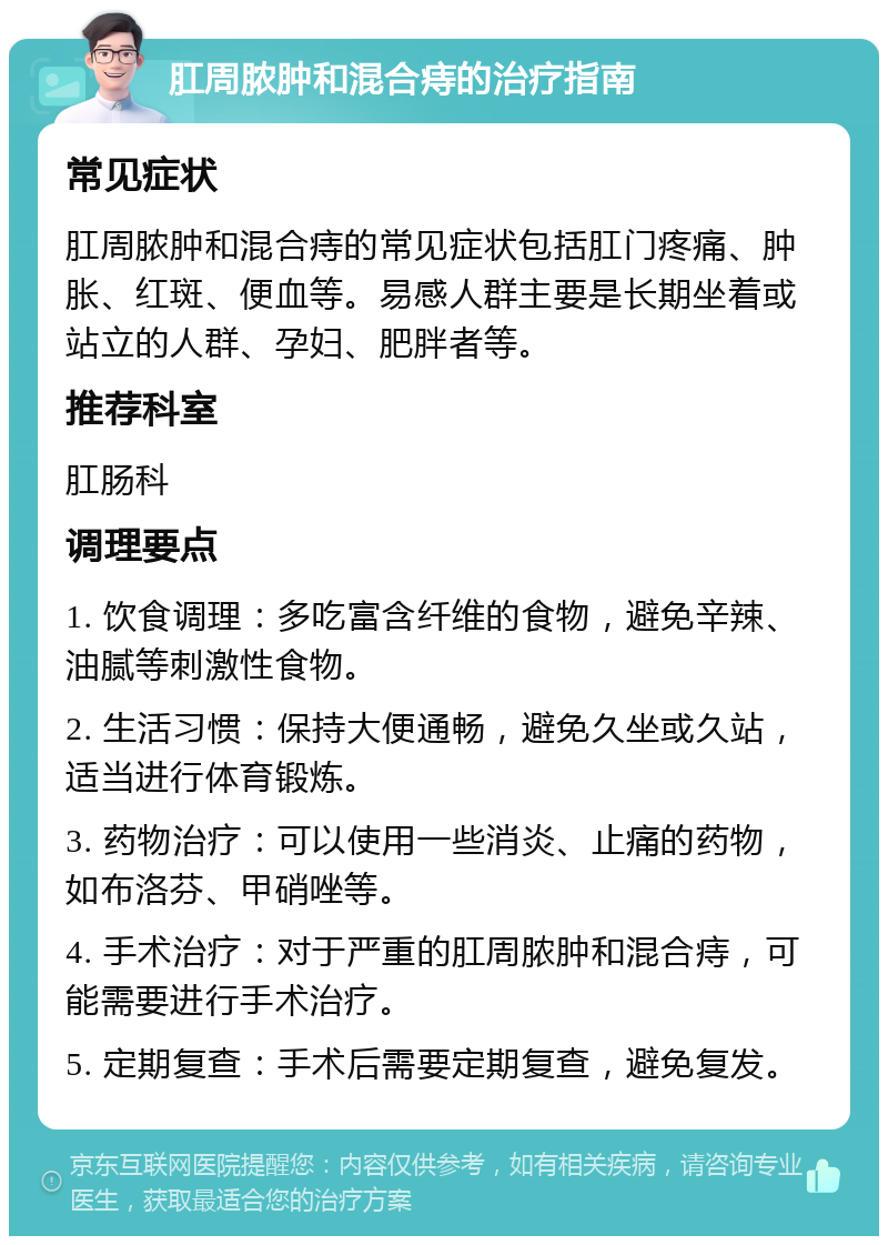 肛周脓肿和混合痔的治疗指南 常见症状 肛周脓肿和混合痔的常见症状包括肛门疼痛、肿胀、红斑、便血等。易感人群主要是长期坐着或站立的人群、孕妇、肥胖者等。 推荐科室 肛肠科 调理要点 1. 饮食调理：多吃富含纤维的食物，避免辛辣、油腻等刺激性食物。 2. 生活习惯：保持大便通畅，避免久坐或久站，适当进行体育锻炼。 3. 药物治疗：可以使用一些消炎、止痛的药物，如布洛芬、甲硝唑等。 4. 手术治疗：对于严重的肛周脓肿和混合痔，可能需要进行手术治疗。 5. 定期复查：手术后需要定期复查，避免复发。