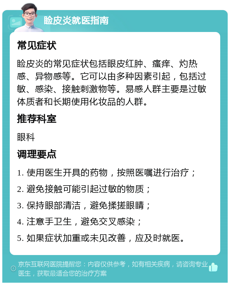 睑皮炎就医指南 常见症状 睑皮炎的常见症状包括眼皮红肿、瘙痒、灼热感、异物感等。它可以由多种因素引起，包括过敏、感染、接触刺激物等。易感人群主要是过敏体质者和长期使用化妆品的人群。 推荐科室 眼科 调理要点 1. 使用医生开具的药物，按照医嘱进行治疗； 2. 避免接触可能引起过敏的物质； 3. 保持眼部清洁，避免揉搓眼睛； 4. 注意手卫生，避免交叉感染； 5. 如果症状加重或未见改善，应及时就医。