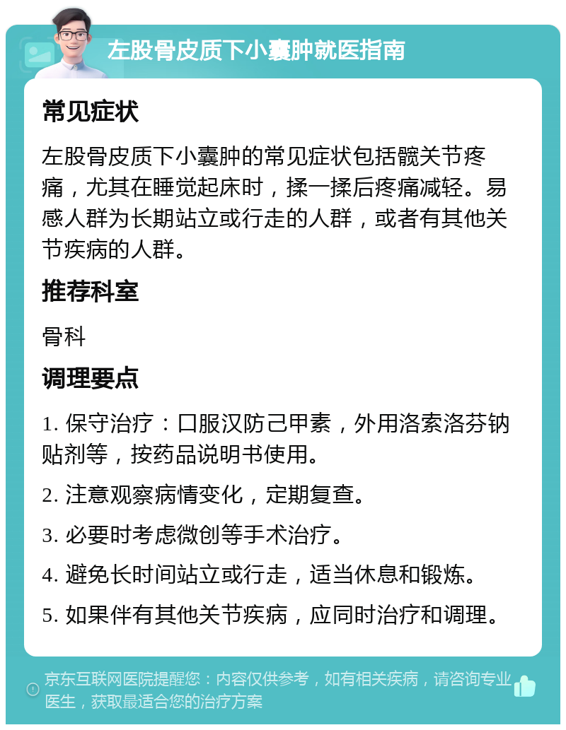 左股骨皮质下小囊肿就医指南 常见症状 左股骨皮质下小囊肿的常见症状包括髋关节疼痛，尤其在睡觉起床时，揉一揉后疼痛减轻。易感人群为长期站立或行走的人群，或者有其他关节疾病的人群。 推荐科室 骨科 调理要点 1. 保守治疗：口服汉防己甲素，外用洛索洛芬钠贴剂等，按药品说明书使用。 2. 注意观察病情变化，定期复查。 3. 必要时考虑微创等手术治疗。 4. 避免长时间站立或行走，适当休息和锻炼。 5. 如果伴有其他关节疾病，应同时治疗和调理。