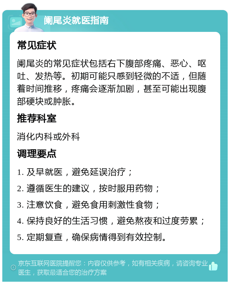 阑尾炎就医指南 常见症状 阑尾炎的常见症状包括右下腹部疼痛、恶心、呕吐、发热等。初期可能只感到轻微的不适，但随着时间推移，疼痛会逐渐加剧，甚至可能出现腹部硬块或肿胀。 推荐科室 消化内科或外科 调理要点 1. 及早就医，避免延误治疗； 2. 遵循医生的建议，按时服用药物； 3. 注意饮食，避免食用刺激性食物； 4. 保持良好的生活习惯，避免熬夜和过度劳累； 5. 定期复查，确保病情得到有效控制。