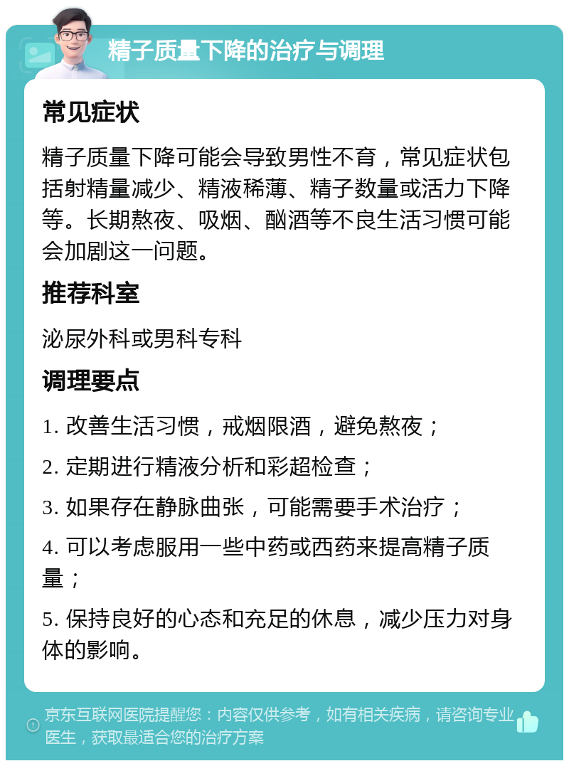 精子质量下降的治疗与调理 常见症状 精子质量下降可能会导致男性不育，常见症状包括射精量减少、精液稀薄、精子数量或活力下降等。长期熬夜、吸烟、酗酒等不良生活习惯可能会加剧这一问题。 推荐科室 泌尿外科或男科专科 调理要点 1. 改善生活习惯，戒烟限酒，避免熬夜； 2. 定期进行精液分析和彩超检查； 3. 如果存在静脉曲张，可能需要手术治疗； 4. 可以考虑服用一些中药或西药来提高精子质量； 5. 保持良好的心态和充足的休息，减少压力对身体的影响。