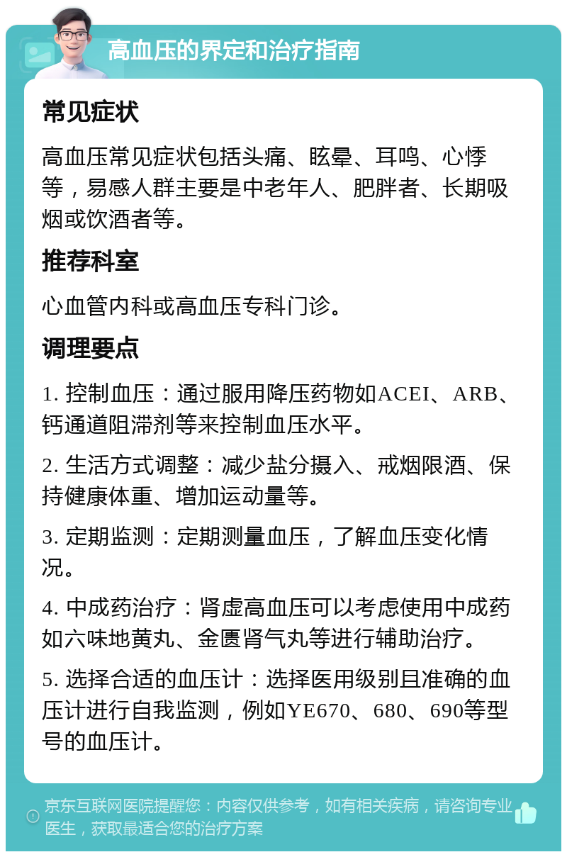 高血压的界定和治疗指南 常见症状 高血压常见症状包括头痛、眩晕、耳鸣、心悸等，易感人群主要是中老年人、肥胖者、长期吸烟或饮酒者等。 推荐科室 心血管内科或高血压专科门诊。 调理要点 1. 控制血压：通过服用降压药物如ACEI、ARB、钙通道阻滞剂等来控制血压水平。 2. 生活方式调整：减少盐分摄入、戒烟限酒、保持健康体重、增加运动量等。 3. 定期监测：定期测量血压，了解血压变化情况。 4. 中成药治疗：肾虚高血压可以考虑使用中成药如六味地黄丸、金匮肾气丸等进行辅助治疗。 5. 选择合适的血压计：选择医用级别且准确的血压计进行自我监测，例如YE670、680、690等型号的血压计。