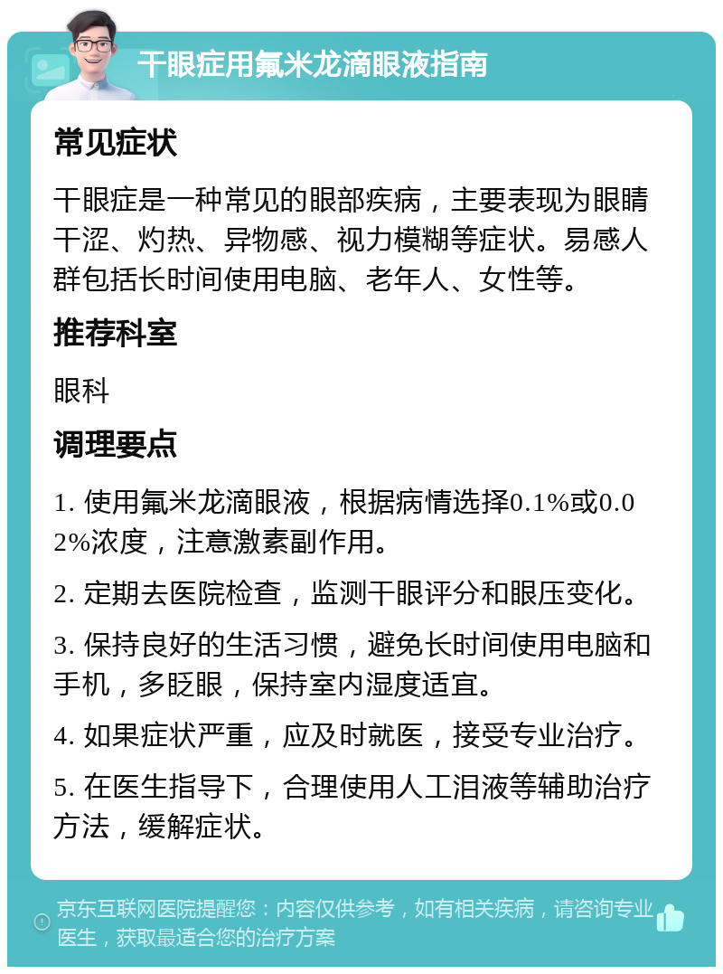 干眼症用氟米龙滴眼液指南 常见症状 干眼症是一种常见的眼部疾病，主要表现为眼睛干涩、灼热、异物感、视力模糊等症状。易感人群包括长时间使用电脑、老年人、女性等。 推荐科室 眼科 调理要点 1. 使用氟米龙滴眼液，根据病情选择0.1%或0.02%浓度，注意激素副作用。 2. 定期去医院检查，监测干眼评分和眼压变化。 3. 保持良好的生活习惯，避免长时间使用电脑和手机，多眨眼，保持室内湿度适宜。 4. 如果症状严重，应及时就医，接受专业治疗。 5. 在医生指导下，合理使用人工泪液等辅助治疗方法，缓解症状。