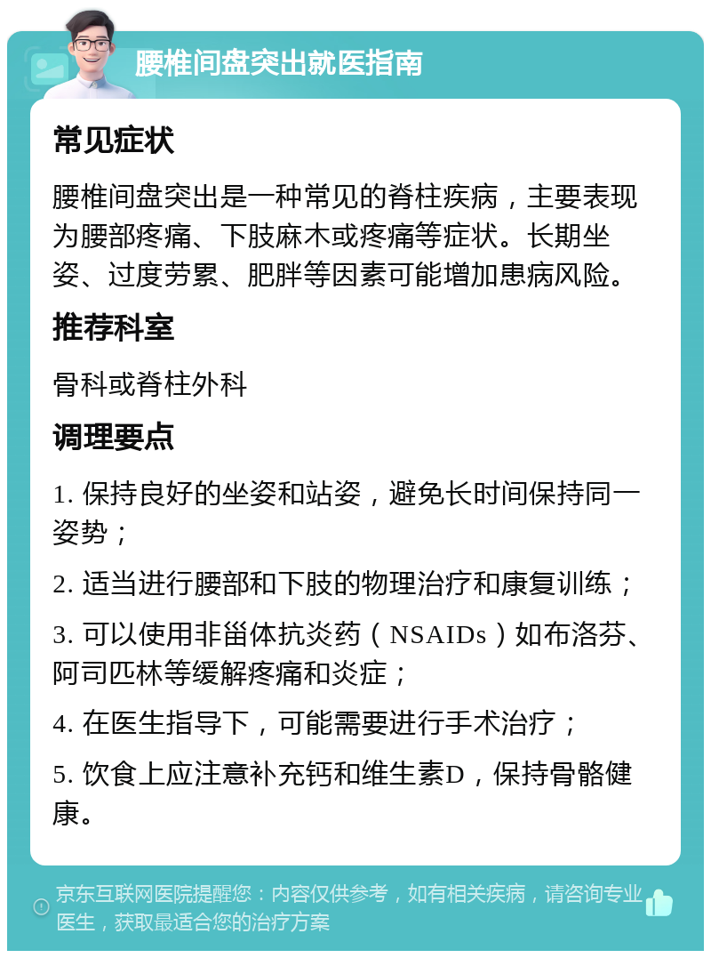 腰椎间盘突出就医指南 常见症状 腰椎间盘突出是一种常见的脊柱疾病，主要表现为腰部疼痛、下肢麻木或疼痛等症状。长期坐姿、过度劳累、肥胖等因素可能增加患病风险。 推荐科室 骨科或脊柱外科 调理要点 1. 保持良好的坐姿和站姿，避免长时间保持同一姿势； 2. 适当进行腰部和下肢的物理治疗和康复训练； 3. 可以使用非甾体抗炎药（NSAIDs）如布洛芬、阿司匹林等缓解疼痛和炎症； 4. 在医生指导下，可能需要进行手术治疗； 5. 饮食上应注意补充钙和维生素D，保持骨骼健康。