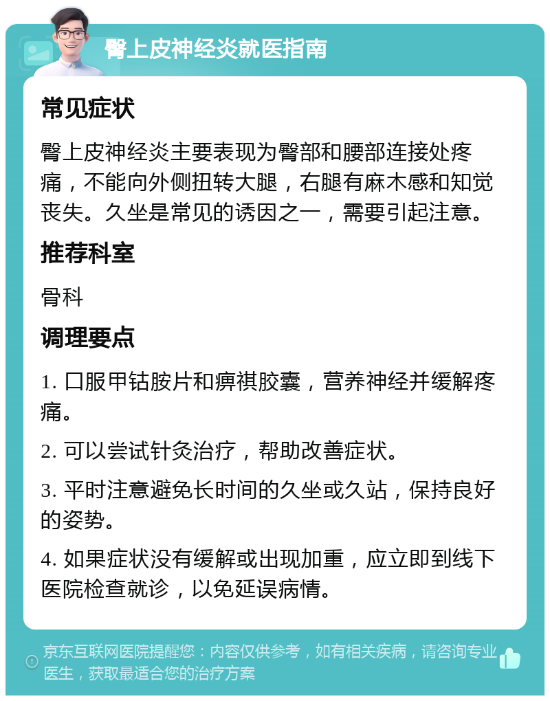 臀上皮神经炎就医指南 常见症状 臀上皮神经炎主要表现为臀部和腰部连接处疼痛，不能向外侧扭转大腿，右腿有麻木感和知觉丧失。久坐是常见的诱因之一，需要引起注意。 推荐科室 骨科 调理要点 1. 口服甲钴胺片和痹祺胶囊，营养神经并缓解疼痛。 2. 可以尝试针灸治疗，帮助改善症状。 3. 平时注意避免长时间的久坐或久站，保持良好的姿势。 4. 如果症状没有缓解或出现加重，应立即到线下医院检查就诊，以免延误病情。