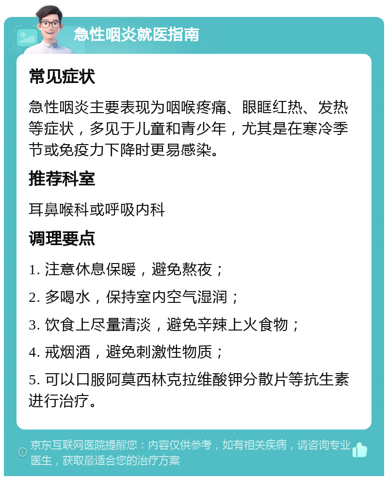 急性咽炎就医指南 常见症状 急性咽炎主要表现为咽喉疼痛、眼眶红热、发热等症状，多见于儿童和青少年，尤其是在寒冷季节或免疫力下降时更易感染。 推荐科室 耳鼻喉科或呼吸内科 调理要点 1. 注意休息保暖，避免熬夜； 2. 多喝水，保持室内空气湿润； 3. 饮食上尽量清淡，避免辛辣上火食物； 4. 戒烟酒，避免刺激性物质； 5. 可以口服阿莫西林克拉维酸钾分散片等抗生素进行治疗。