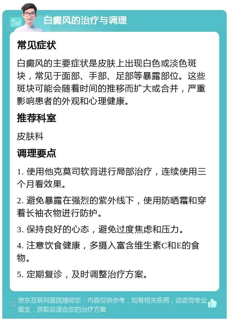 白癜风的治疗与调理 常见症状 白癜风的主要症状是皮肤上出现白色或淡色斑块，常见于面部、手部、足部等暴露部位。这些斑块可能会随着时间的推移而扩大或合并，严重影响患者的外观和心理健康。 推荐科室 皮肤科 调理要点 1. 使用他克莫司软膏进行局部治疗，连续使用三个月看效果。 2. 避免暴露在强烈的紫外线下，使用防晒霜和穿着长袖衣物进行防护。 3. 保持良好的心态，避免过度焦虑和压力。 4. 注意饮食健康，多摄入富含维生素C和E的食物。 5. 定期复诊，及时调整治疗方案。