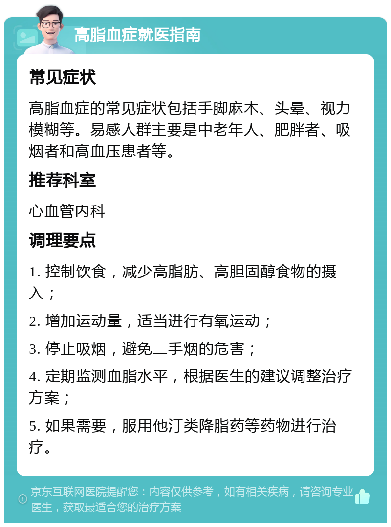 高脂血症就医指南 常见症状 高脂血症的常见症状包括手脚麻木、头晕、视力模糊等。易感人群主要是中老年人、肥胖者、吸烟者和高血压患者等。 推荐科室 心血管内科 调理要点 1. 控制饮食，减少高脂肪、高胆固醇食物的摄入； 2. 增加运动量，适当进行有氧运动； 3. 停止吸烟，避免二手烟的危害； 4. 定期监测血脂水平，根据医生的建议调整治疗方案； 5. 如果需要，服用他汀类降脂药等药物进行治疗。