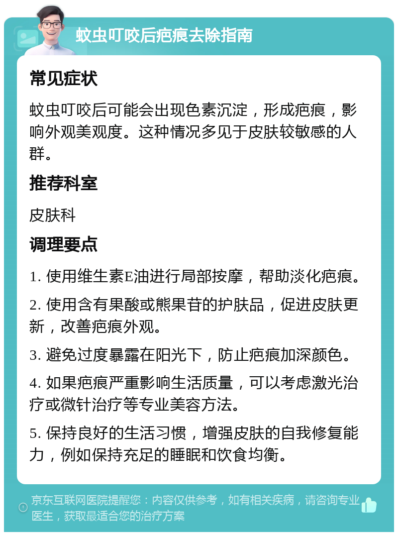 蚊虫叮咬后疤痕去除指南 常见症状 蚊虫叮咬后可能会出现色素沉淀，形成疤痕，影响外观美观度。这种情况多见于皮肤较敏感的人群。 推荐科室 皮肤科 调理要点 1. 使用维生素E油进行局部按摩，帮助淡化疤痕。 2. 使用含有果酸或熊果苷的护肤品，促进皮肤更新，改善疤痕外观。 3. 避免过度暴露在阳光下，防止疤痕加深颜色。 4. 如果疤痕严重影响生活质量，可以考虑激光治疗或微针治疗等专业美容方法。 5. 保持良好的生活习惯，增强皮肤的自我修复能力，例如保持充足的睡眠和饮食均衡。