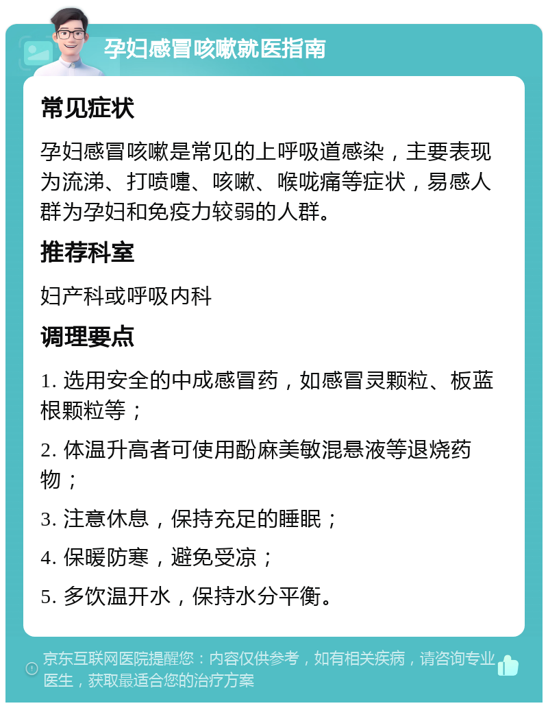 孕妇感冒咳嗽就医指南 常见症状 孕妇感冒咳嗽是常见的上呼吸道感染，主要表现为流涕、打喷嚏、咳嗽、喉咙痛等症状，易感人群为孕妇和免疫力较弱的人群。 推荐科室 妇产科或呼吸内科 调理要点 1. 选用安全的中成感冒药，如感冒灵颗粒、板蓝根颗粒等； 2. 体温升高者可使用酚麻美敏混悬液等退烧药物； 3. 注意休息，保持充足的睡眠； 4. 保暖防寒，避免受凉； 5. 多饮温开水，保持水分平衡。