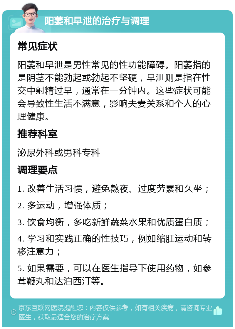 阳萎和早泄的治疗与调理 常见症状 阳萎和早泄是男性常见的性功能障碍。阳萎指的是阴茎不能勃起或勃起不坚硬，早泄则是指在性交中射精过早，通常在一分钟内。这些症状可能会导致性生活不满意，影响夫妻关系和个人的心理健康。 推荐科室 泌尿外科或男科专科 调理要点 1. 改善生活习惯，避免熬夜、过度劳累和久坐； 2. 多运动，增强体质； 3. 饮食均衡，多吃新鲜蔬菜水果和优质蛋白质； 4. 学习和实践正确的性技巧，例如缩肛运动和转移注意力； 5. 如果需要，可以在医生指导下使用药物，如参茸鞭丸和达泊西汀等。