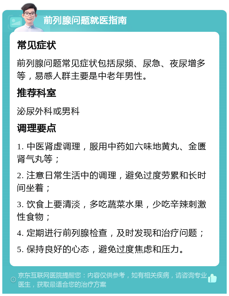 前列腺问题就医指南 常见症状 前列腺问题常见症状包括尿频、尿急、夜尿增多等，易感人群主要是中老年男性。 推荐科室 泌尿外科或男科 调理要点 1. 中医肾虚调理，服用中药如六味地黄丸、金匮肾气丸等； 2. 注意日常生活中的调理，避免过度劳累和长时间坐着； 3. 饮食上要清淡，多吃蔬菜水果，少吃辛辣刺激性食物； 4. 定期进行前列腺检查，及时发现和治疗问题； 5. 保持良好的心态，避免过度焦虑和压力。