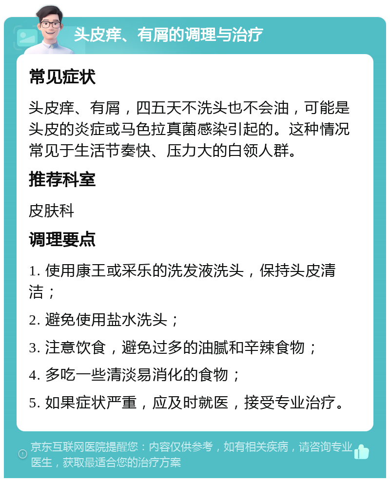 头皮痒、有屑的调理与治疗 常见症状 头皮痒、有屑，四五天不洗头也不会油，可能是头皮的炎症或马色拉真菌感染引起的。这种情况常见于生活节奏快、压力大的白领人群。 推荐科室 皮肤科 调理要点 1. 使用康王或采乐的洗发液洗头，保持头皮清洁； 2. 避免使用盐水洗头； 3. 注意饮食，避免过多的油腻和辛辣食物； 4. 多吃一些清淡易消化的食物； 5. 如果症状严重，应及时就医，接受专业治疗。