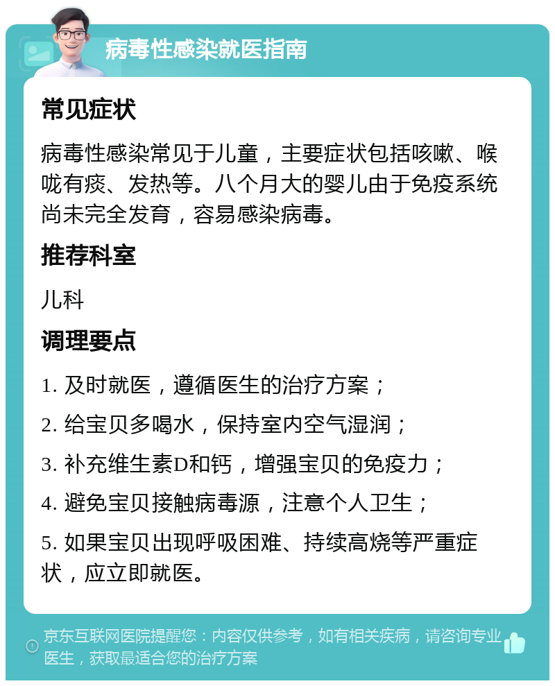 病毒性感染就医指南 常见症状 病毒性感染常见于儿童，主要症状包括咳嗽、喉咙有痰、发热等。八个月大的婴儿由于免疫系统尚未完全发育，容易感染病毒。 推荐科室 儿科 调理要点 1. 及时就医，遵循医生的治疗方案； 2. 给宝贝多喝水，保持室内空气湿润； 3. 补充维生素D和钙，增强宝贝的免疫力； 4. 避免宝贝接触病毒源，注意个人卫生； 5. 如果宝贝出现呼吸困难、持续高烧等严重症状，应立即就医。