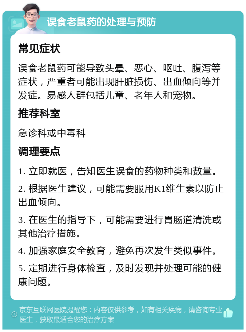 误食老鼠药的处理与预防 常见症状 误食老鼠药可能导致头晕、恶心、呕吐、腹泻等症状，严重者可能出现肝脏损伤、出血倾向等并发症。易感人群包括儿童、老年人和宠物。 推荐科室 急诊科或中毒科 调理要点 1. 立即就医，告知医生误食的药物种类和数量。 2. 根据医生建议，可能需要服用K1维生素以防止出血倾向。 3. 在医生的指导下，可能需要进行胃肠道清洗或其他治疗措施。 4. 加强家庭安全教育，避免再次发生类似事件。 5. 定期进行身体检查，及时发现并处理可能的健康问题。